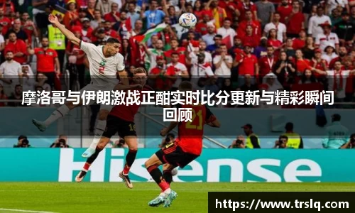 摩洛哥与伊朗激战正酣实时比分更新与精彩瞬间回顾